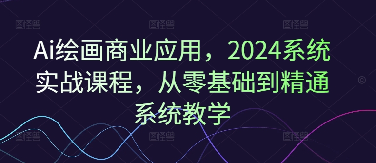 Ai绘画商业应用，2024系统实战课程，从零基础到精通系统教学-极速轻创