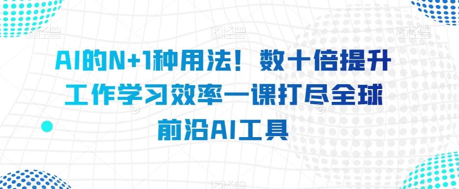 AI的N+1种用法！数十倍提升工作学习效率一课打尽全球前沿AI工具-极速轻创