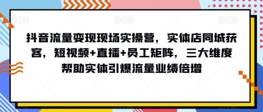 抖音流量变现现场实操营，实体店同城获客，短视频+直播+员工矩阵，三大维度帮助实体引爆流量业绩倍增-极速轻创