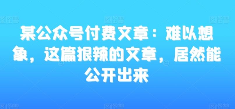 某公众号付费文章：难以想象，这篇狠辣的文章，居然能公开出来-极速轻创