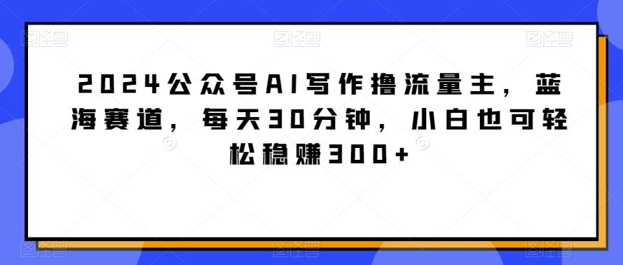 2024公众号AI写作撸流量主，蓝海赛道，每天30分钟，小白也可轻松稳赚300+【揭秘】-极速轻创