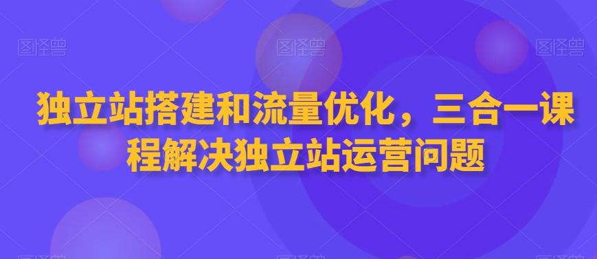 独立站搭建和流量优化，三合一课程解决独立站运营问题-极速轻创