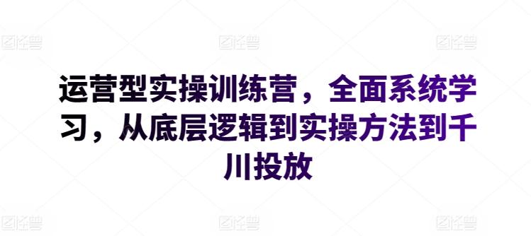 运营型实操训练营，全面系统学习，从底层逻辑到实操方法到千川投放-极速轻创