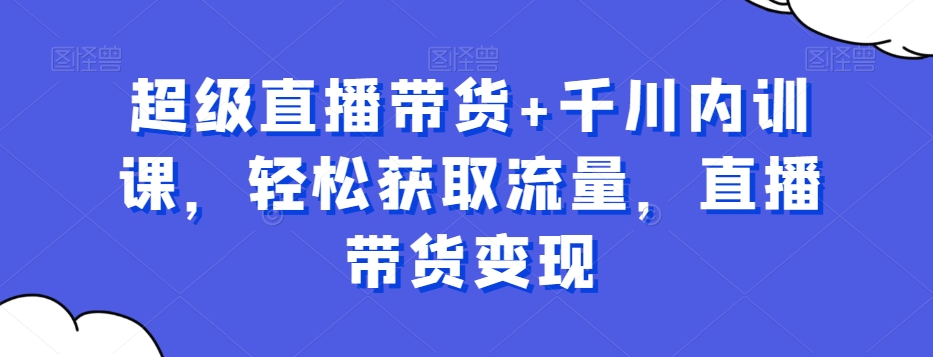超级直播带货+千川内训课，轻松获取流量，直播带货变现-极速轻创