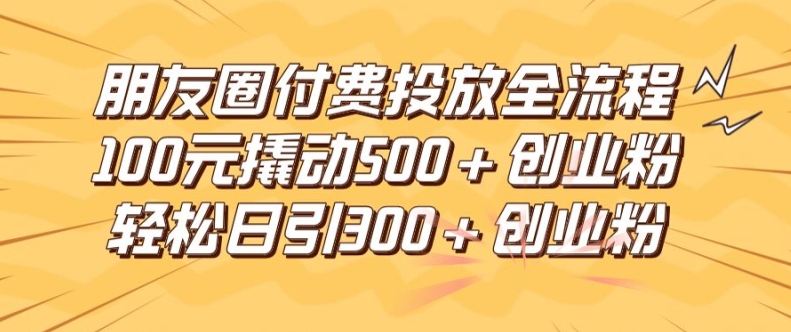 朋友圈高效付费投放全流程，100元撬动500+创业粉，日引流300加精准创业粉【揭秘】-极速轻创