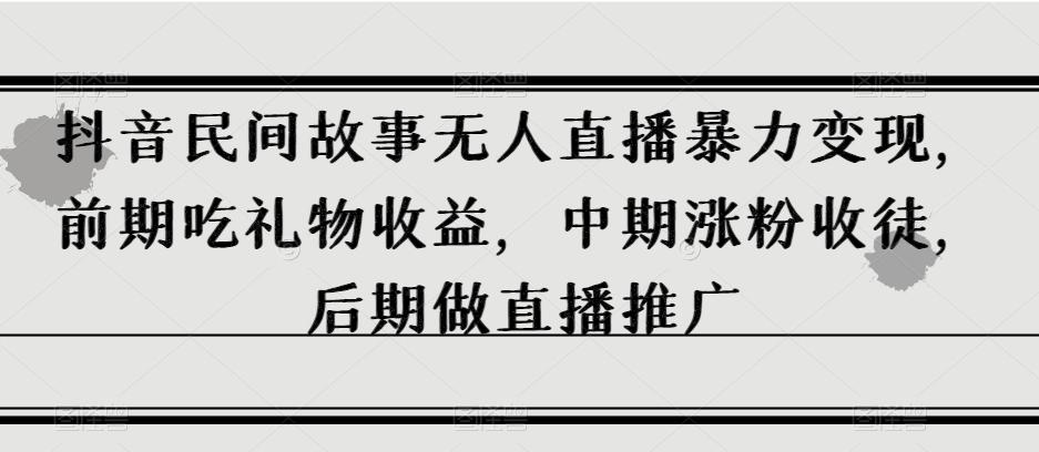 抖音民间故事无人直播暴力变现，前期吃礼物收益，中期涨粉收徒，后期做直播推广【揭秘】-极速轻创