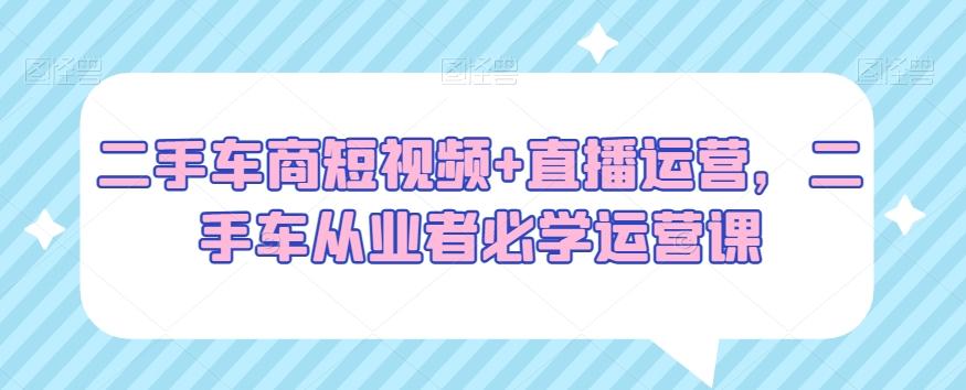 二手车商短视频+直播运营，二手车从业者必学运营课-极速轻创