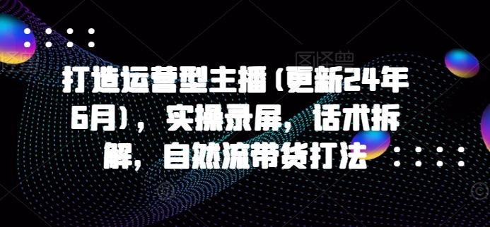 打造运营型主播(更新24年6月)，实操录屏，话术拆解，自然流带货打法-极速轻创