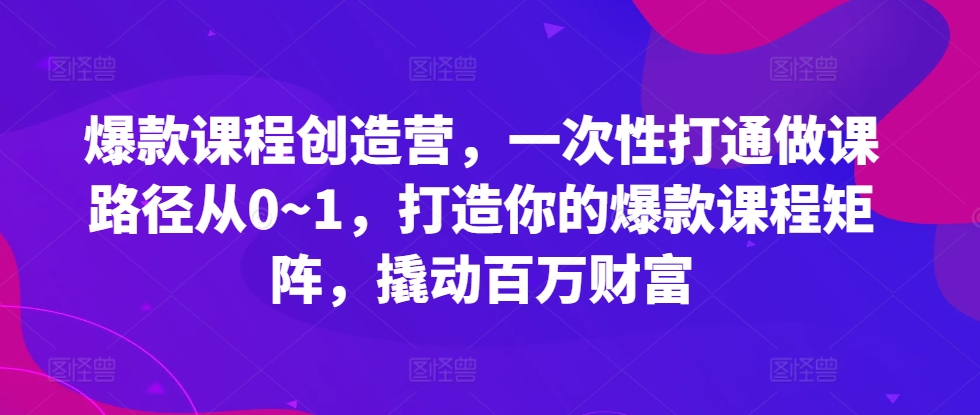 爆款课程创造营，​一次性打通做课路径从0~1，打造你的爆款课程矩阵，撬动百万财富-极速轻创