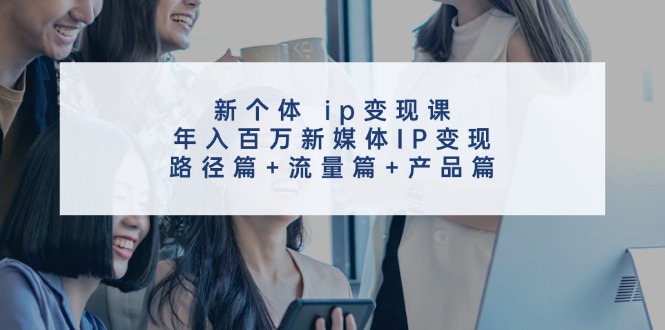 新个体ip变现课，年入百万新媒体IP变现，路径篇+流量篇+产品篇-极速轻创