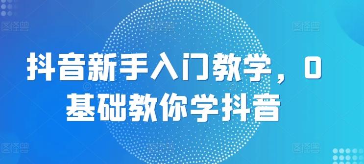 抖音新手入门教学，0基础教你学抖音-极速轻创