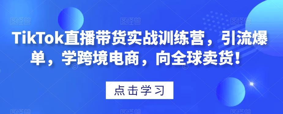 TikTok直播带货实战训练营，引流爆单，学跨境电商，向全球卖货！-极速轻创