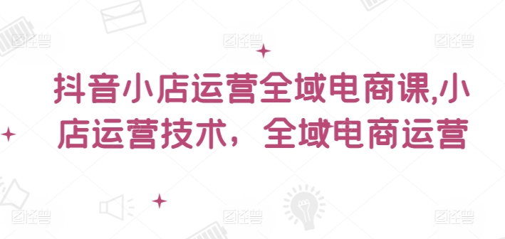抖音小店运营全域电商课，​小店运营技术，全域电商运营-极速轻创