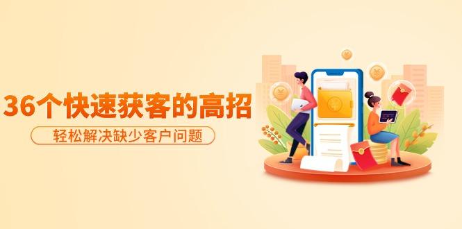 (9644期)分享36个快速获客的高招：轻松解决缺少客户问题，有效才是硬道理-极速轻创