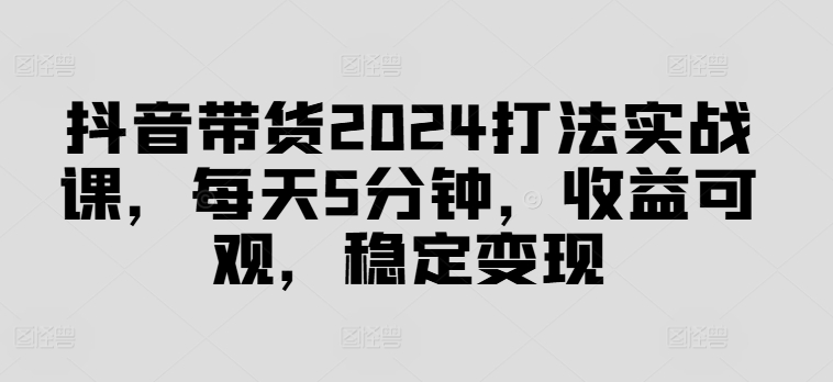抖音带货2024打法实战课，每天5分钟，收益可观，稳定变现【揭秘】-极速轻创