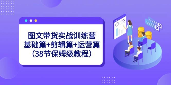 图文带货实战训练营：基础篇+剪辑篇+运营篇（38节保姆级教程）-极速轻创
