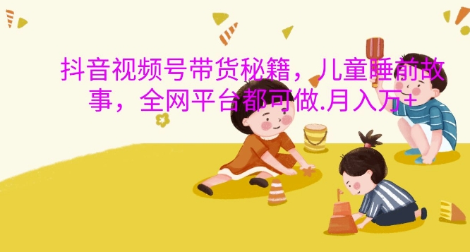 抖音视频号带货秘籍，儿童睡前故事，全网平台都可做，月入过W【揭秘】-极速轻创