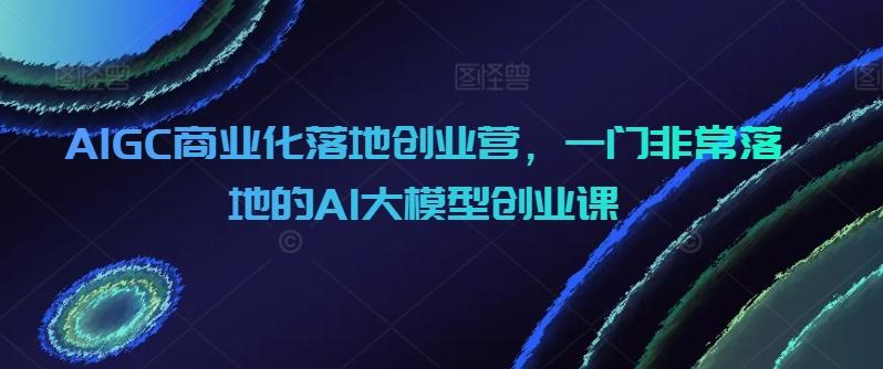 AIGC商业化落地创业营，一门非常落地的AI大模型创业课-极速轻创