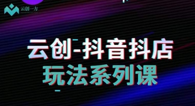 云创-抖音小店系列课，抖音小店运营全攻略-极速轻创