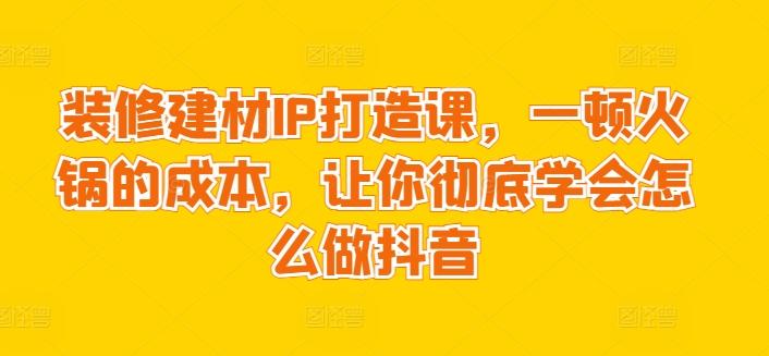 装修建材IP打造课，一顿火锅的成本，让你彻底学会怎么做抖音-极速轻创
