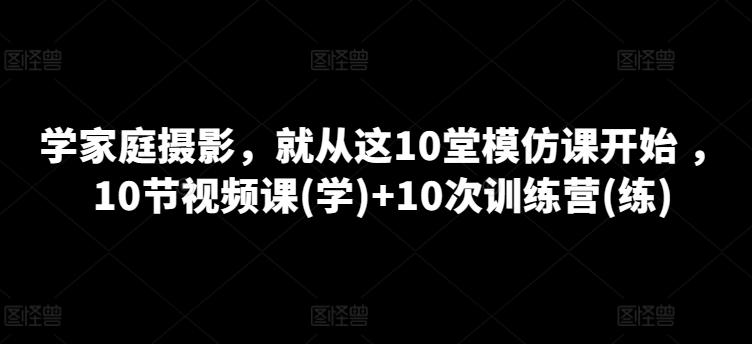 学家庭摄影，就从这10堂模仿课开始 ，10节视频课(学)+10次训练营(练)-极速轻创