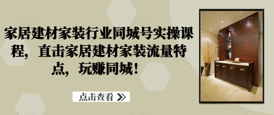 家居建材家装行业同城号实操课程，直击家居建材家装流量特点，玩赚同城！-极速轻创