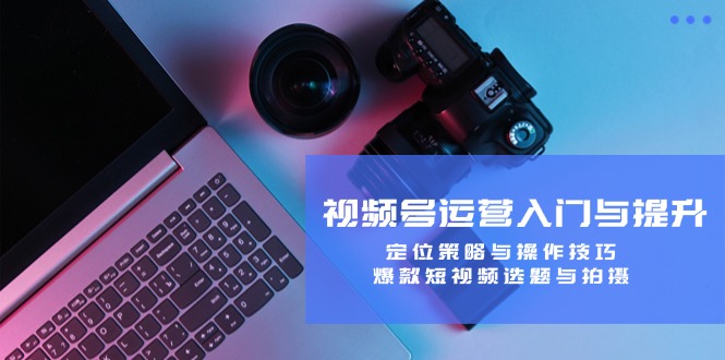 视频号运营入门与提升：定位策略与操作技巧，爆款短视频选题与拍摄-极速轻创