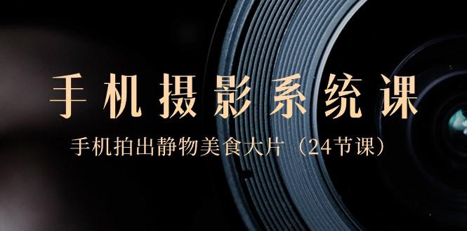 0基础手机摄影系统课，手机拍出静物美食大片（24节课）-极速轻创