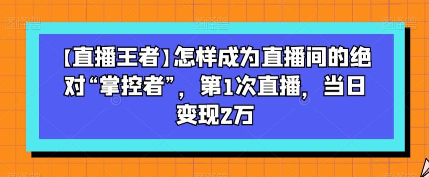 【直播王者】怎样成为直播间的绝对“掌控者”，第1次直播，当日变现2万-极速轻创