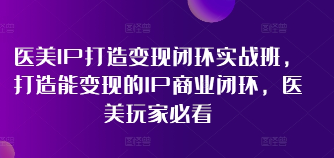 医美IP打造变现闭环实战班，打造能变现的IP商业闭环，医美玩家必看!-极速轻创