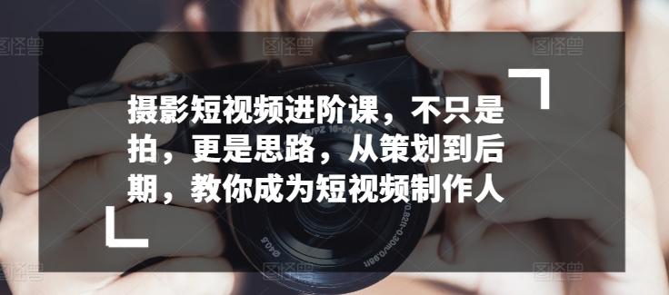 摄影短视频进阶课，不只是拍，更是思路，从策划到后期，教你成为短视频制作人-极速轻创
