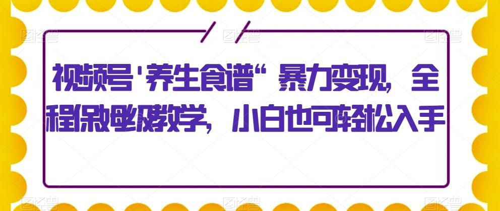 视频号’养生食谱“暴力变现，全程保姆级教学，小白也可轻松入手-极速轻创
