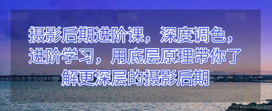 摄影后期进阶课，深度调色，进阶学习，用底层原理带你了解更深层的摄影后期-极速轻创