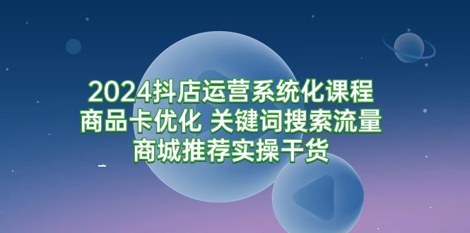 (9438期)2024抖店运营系统化课程：商品卡优化 关键词搜索流量商城推荐实操干货-极速轻创