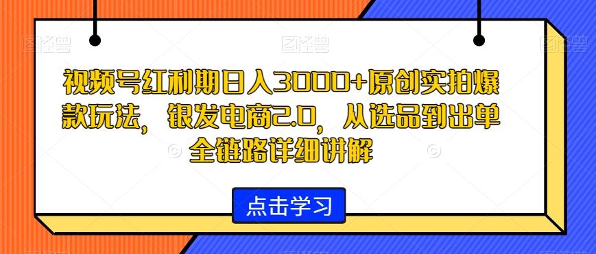 视频号红利期日入3000+原创实拍爆款玩法，银发电商2.0，从选品到出单全链路详细讲解【揭秘】-极速轻创