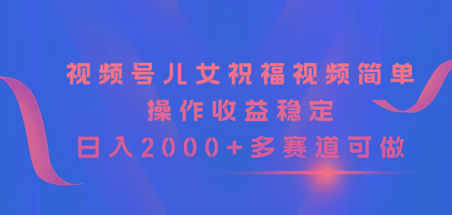 视频号儿女祝福视频，简单操作收益稳定，日入2000+，多赛道可做-极速轻创