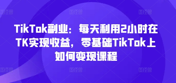 TikTok副业：每天利用2小时在TK实现收益，零基础TikTok上如何变现课程-极速轻创