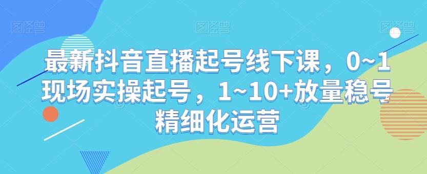 最新抖音直播起号线下课，0~1现场实操起号，1~10+放量稳号精细化运营-极速轻创