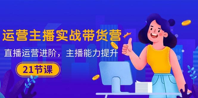 运营主播·实战带货营：直播运营 进阶，主播 能力提升(21节课-极速轻创