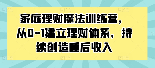家庭理财魔法训练营，从0-1建立理财体系，持续创造睡后收入-极速轻创
