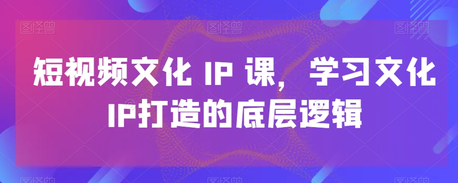 短视频文化IP课，学习文化IP打造的底层逻辑-极速轻创