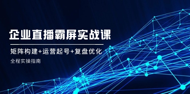 企业直播霸屏实战课：矩阵构建+运营起号+复盘优化，全程实操指南-极速轻创