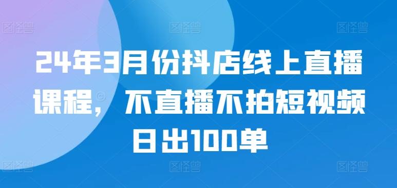 24年3月份抖店线上直播课程，不直播不拍短视频日出100单-极速轻创