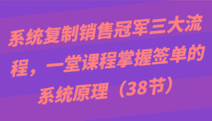 系统复制销售冠军三大流程，一堂课程掌握签单的系统原理(38节)-极速轻创