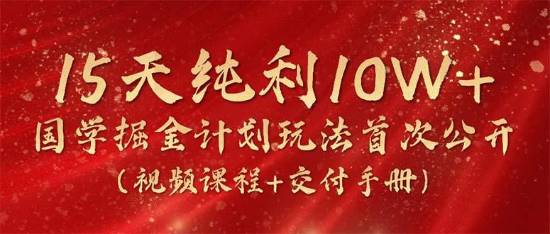 15天纯利10W+，国学掘金计划2024玩法全网首次公开(视频课程+交付手册-极速轻创