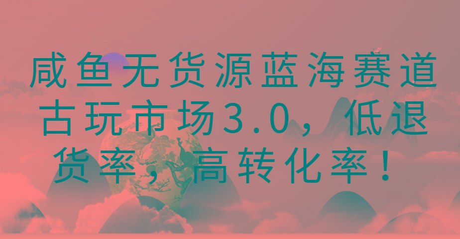 咸鱼无货源蓝海赛道古玩市场3.0，低退货率，高转化率！-极速轻创