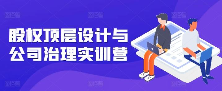 股权顶层设计与公司治理实训营，补全股权短板/守住控制权底线/熟悉4大注册信息/规避3大法律风险-极速轻创