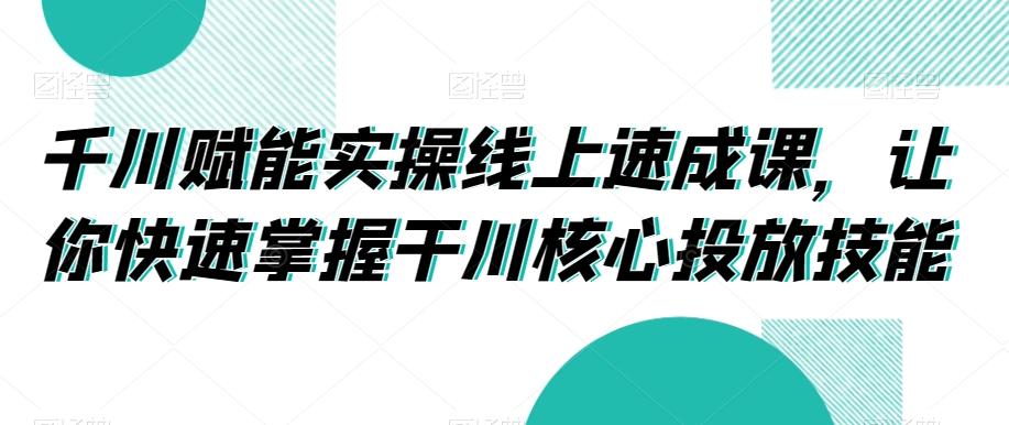 千川赋能实操线上速成课，让你快速掌握干川核心投放技能-极速轻创