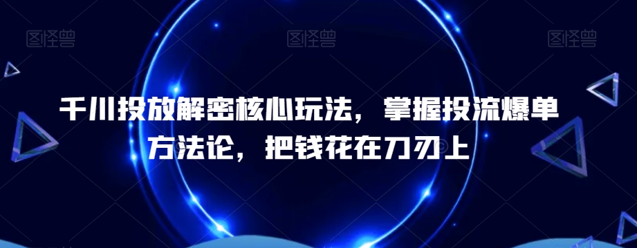 千川投放解密核心玩法，​掌握投流爆单方法论，把钱花在刀刃上-极速轻创