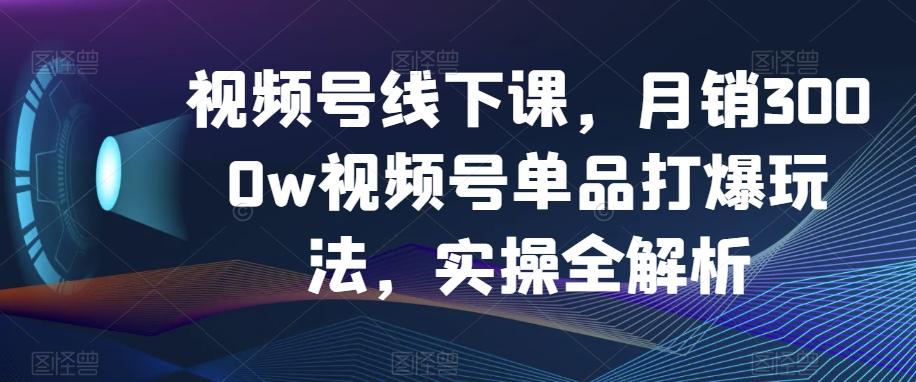 视频号线下课，月销3000w视频号单品打爆玩法，实操全解析-极速轻创